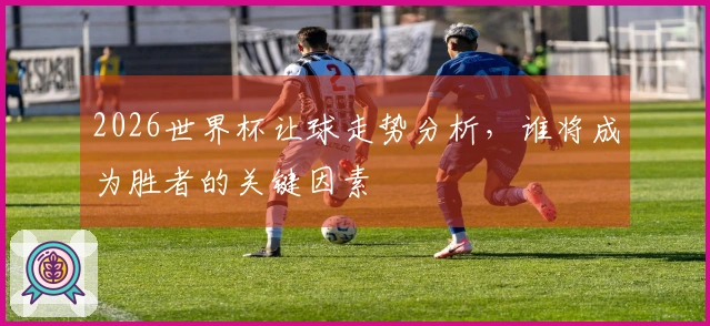 2026世界杯让球走势分析,谁将成为胜者的关键因素