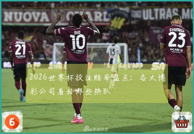 2026世界杯投注赔率盘点:各大博彩公司看好哪些热队